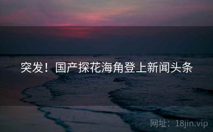 突发！国产探花海角登上新闻头条